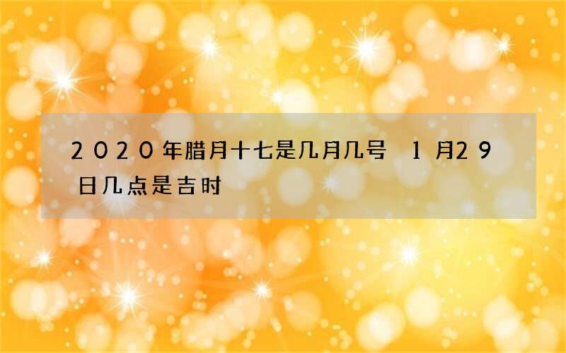 2020年腊月十七是几月几号 1月29日几点是吉时